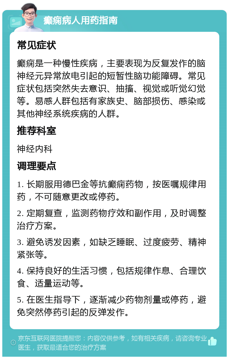 癫痫病人用药指南 常见症状 癫痫是一种慢性疾病，主要表现为反复发作的脑神经元异常放电引起的短暂性脑功能障碍。常见症状包括突然失去意识、抽搐、视觉或听觉幻觉等。易感人群包括有家族史、脑部损伤、感染或其他神经系统疾病的人群。 推荐科室 神经内科 调理要点 1. 长期服用德巴金等抗癫痫药物，按医嘱规律用药，不可随意更改或停药。 2. 定期复查，监测药物疗效和副作用，及时调整治疗方案。 3. 避免诱发因素，如缺乏睡眠、过度疲劳、精神紧张等。 4. 保持良好的生活习惯，包括规律作息、合理饮食、适量运动等。 5. 在医生指导下，逐渐减少药物剂量或停药，避免突然停药引起的反弹发作。