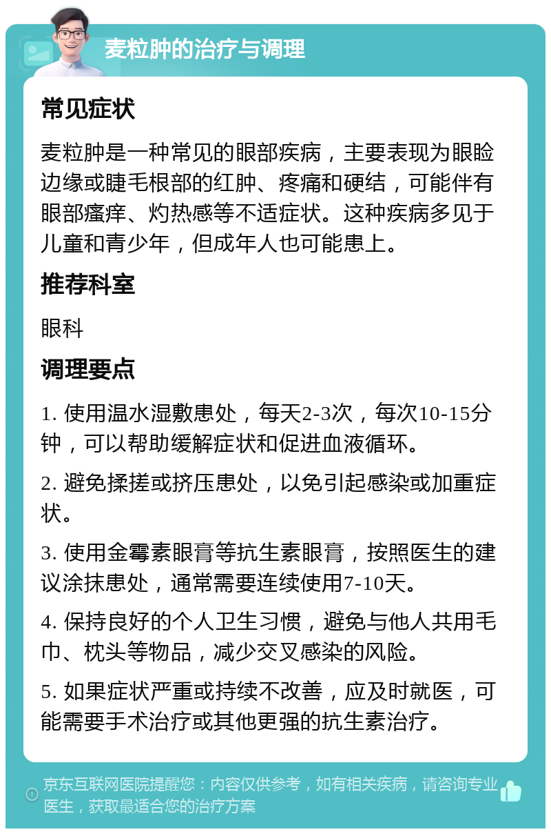 麦粒肿的治疗与调理 常见症状 麦粒肿是一种常见的眼部疾病，主要表现为眼睑边缘或睫毛根部的红肿、疼痛和硬结，可能伴有眼部瘙痒、灼热感等不适症状。这种疾病多见于儿童和青少年，但成年人也可能患上。 推荐科室 眼科 调理要点 1. 使用温水湿敷患处，每天2-3次，每次10-15分钟，可以帮助缓解症状和促进血液循环。 2. 避免揉搓或挤压患处，以免引起感染或加重症状。 3. 使用金霉素眼膏等抗生素眼膏，按照医生的建议涂抹患处，通常需要连续使用7-10天。 4. 保持良好的个人卫生习惯，避免与他人共用毛巾、枕头等物品，减少交叉感染的风险。 5. 如果症状严重或持续不改善，应及时就医，可能需要手术治疗或其他更强的抗生素治疗。