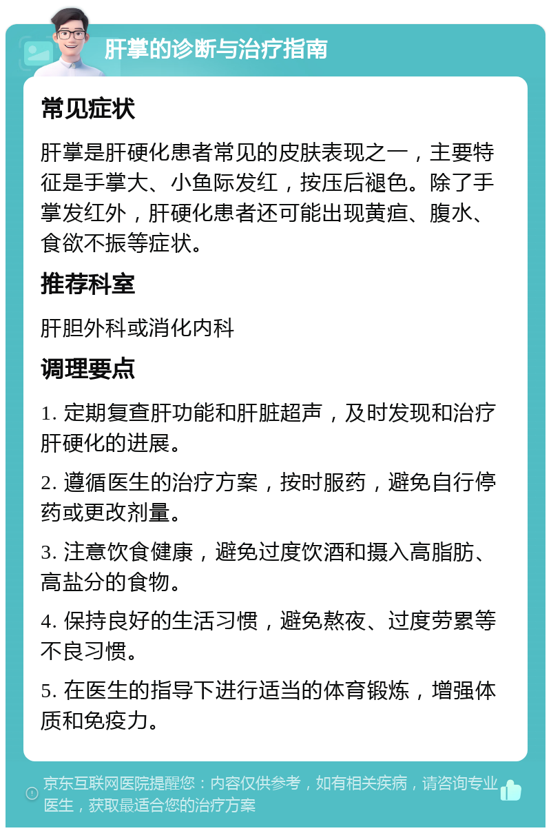 肝掌的诊断与治疗指南 常见症状 肝掌是肝硬化患者常见的皮肤表现之一，主要特征是手掌大、小鱼际发红，按压后褪色。除了手掌发红外，肝硬化患者还可能出现黄疸、腹水、食欲不振等症状。 推荐科室 肝胆外科或消化内科 调理要点 1. 定期复查肝功能和肝脏超声，及时发现和治疗肝硬化的进展。 2. 遵循医生的治疗方案，按时服药，避免自行停药或更改剂量。 3. 注意饮食健康，避免过度饮酒和摄入高脂肪、高盐分的食物。 4. 保持良好的生活习惯，避免熬夜、过度劳累等不良习惯。 5. 在医生的指导下进行适当的体育锻炼，增强体质和免疫力。