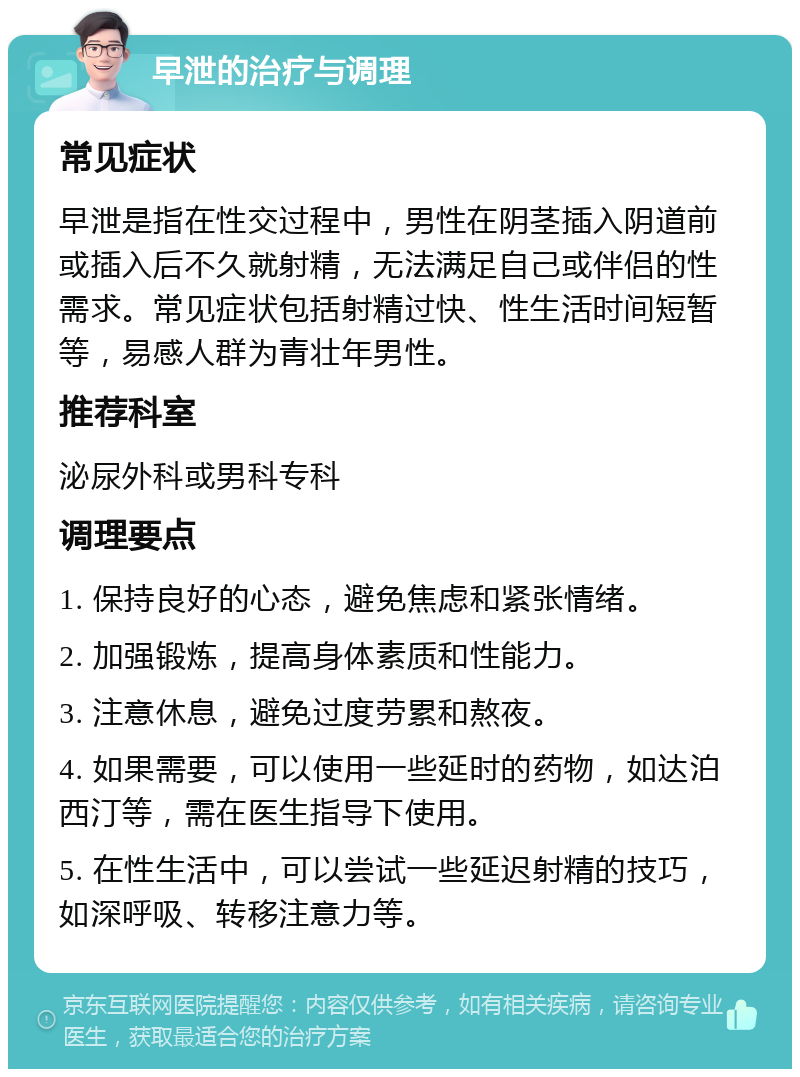 早泄的治疗与调理 常见症状 早泄是指在性交过程中，男性在阴茎插入阴道前或插入后不久就射精，无法满足自己或伴侣的性需求。常见症状包括射精过快、性生活时间短暂等，易感人群为青壮年男性。 推荐科室 泌尿外科或男科专科 调理要点 1. 保持良好的心态，避免焦虑和紧张情绪。 2. 加强锻炼，提高身体素质和性能力。 3. 注意休息，避免过度劳累和熬夜。 4. 如果需要，可以使用一些延时的药物，如达泊西汀等，需在医生指导下使用。 5. 在性生活中，可以尝试一些延迟射精的技巧，如深呼吸、转移注意力等。