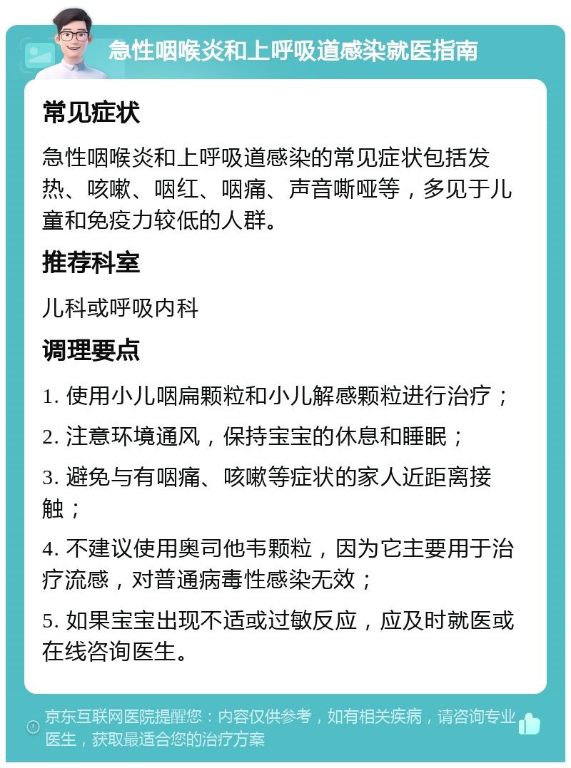 急性咽喉炎和上呼吸道感染就医指南 常见症状 急性咽喉炎和上呼吸道感染的常见症状包括发热、咳嗽、咽红、咽痛、声音嘶哑等，多见于儿童和免疫力较低的人群。 推荐科室 儿科或呼吸内科 调理要点 1. 使用小儿咽扁颗粒和小儿解感颗粒进行治疗； 2. 注意环境通风，保持宝宝的休息和睡眠； 3. 避免与有咽痛、咳嗽等症状的家人近距离接触； 4. 不建议使用奥司他韦颗粒，因为它主要用于治疗流感，对普通病毒性感染无效； 5. 如果宝宝出现不适或过敏反应，应及时就医或在线咨询医生。