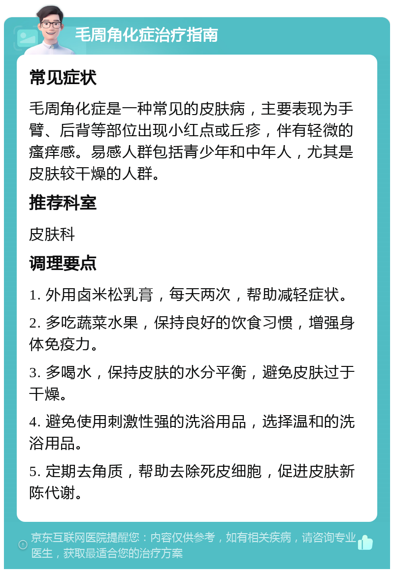 毛周角化症治疗指南 常见症状 毛周角化症是一种常见的皮肤病，主要表现为手臂、后背等部位出现小红点或丘疹，伴有轻微的瘙痒感。易感人群包括青少年和中年人，尤其是皮肤较干燥的人群。 推荐科室 皮肤科 调理要点 1. 外用卤米松乳膏，每天两次，帮助减轻症状。 2. 多吃蔬菜水果，保持良好的饮食习惯，增强身体免疫力。 3. 多喝水，保持皮肤的水分平衡，避免皮肤过于干燥。 4. 避免使用刺激性强的洗浴用品，选择温和的洗浴用品。 5. 定期去角质，帮助去除死皮细胞，促进皮肤新陈代谢。