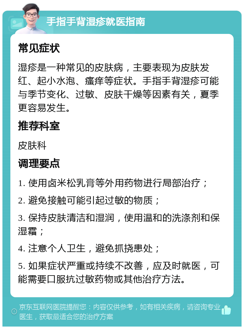 手指手背湿疹就医指南 常见症状 湿疹是一种常见的皮肤病，主要表现为皮肤发红、起小水泡、瘙痒等症状。手指手背湿疹可能与季节变化、过敏、皮肤干燥等因素有关，夏季更容易发生。 推荐科室 皮肤科 调理要点 1. 使用卤米松乳膏等外用药物进行局部治疗； 2. 避免接触可能引起过敏的物质； 3. 保持皮肤清洁和湿润，使用温和的洗涤剂和保湿霜； 4. 注意个人卫生，避免抓挠患处； 5. 如果症状严重或持续不改善，应及时就医，可能需要口服抗过敏药物或其他治疗方法。