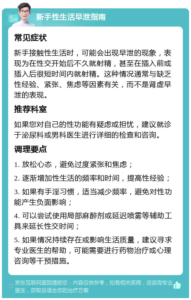 新手性生活早泄指南 常见症状 新手接触性生活时，可能会出现早泄的现象，表现为在性交开始后不久就射精，甚至在插入前或插入后很短时间内就射精。这种情况通常与缺乏性经验、紧张、焦虑等因素有关，而不是肾虚早泄的表现。 推荐科室 如果您对自己的性功能有疑虑或担忧，建议就诊于泌尿科或男科医生进行详细的检查和咨询。 调理要点 1. 放松心态，避免过度紧张和焦虑； 2. 逐渐增加性生活的频率和时间，提高性经验； 3. 如果有手淫习惯，适当减少频率，避免对性功能产生负面影响； 4. 可以尝试使用局部麻醉剂或延迟喷雾等辅助工具来延长性交时间； 5. 如果情况持续存在或影响生活质量，建议寻求专业医生的帮助，可能需要进行药物治疗或心理咨询等干预措施。