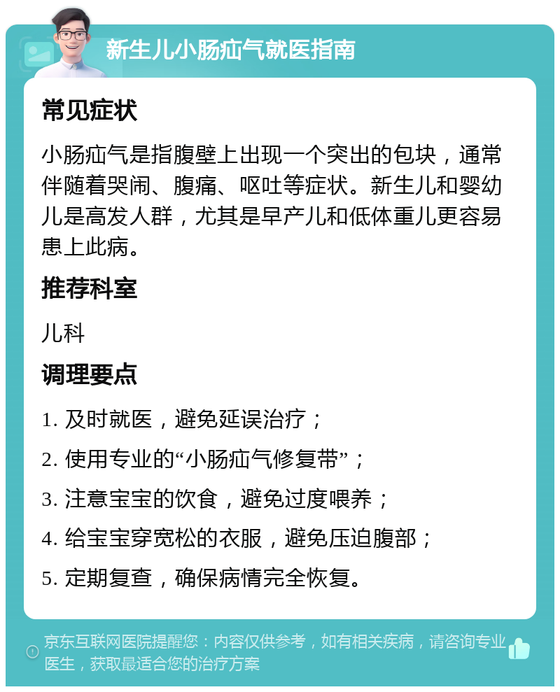 新生儿小肠疝气就医指南 常见症状 小肠疝气是指腹壁上出现一个突出的包块，通常伴随着哭闹、腹痛、呕吐等症状。新生儿和婴幼儿是高发人群，尤其是早产儿和低体重儿更容易患上此病。 推荐科室 儿科 调理要点 1. 及时就医，避免延误治疗； 2. 使用专业的“小肠疝气修复带”； 3. 注意宝宝的饮食，避免过度喂养； 4. 给宝宝穿宽松的衣服，避免压迫腹部； 5. 定期复查，确保病情完全恢复。