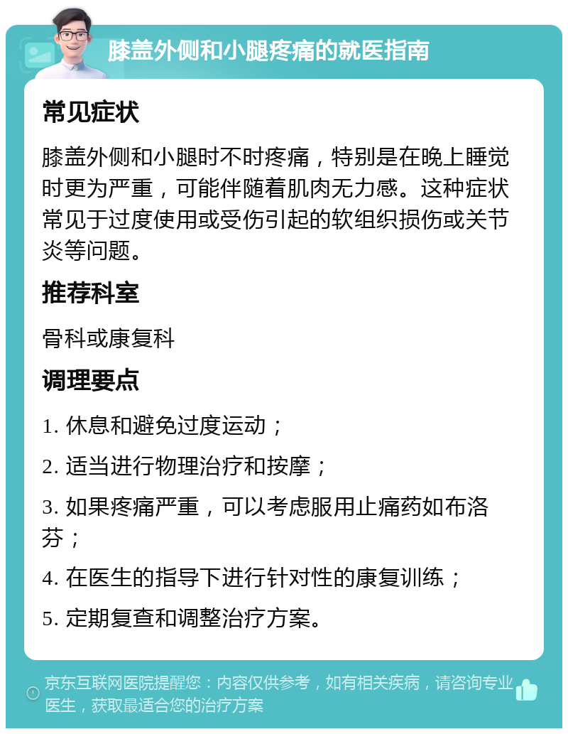 膝盖外侧和小腿疼痛的就医指南 常见症状 膝盖外侧和小腿时不时疼痛，特别是在晚上睡觉时更为严重，可能伴随着肌肉无力感。这种症状常见于过度使用或受伤引起的软组织损伤或关节炎等问题。 推荐科室 骨科或康复科 调理要点 1. 休息和避免过度运动； 2. 适当进行物理治疗和按摩； 3. 如果疼痛严重，可以考虑服用止痛药如布洛芬； 4. 在医生的指导下进行针对性的康复训练； 5. 定期复查和调整治疗方案。