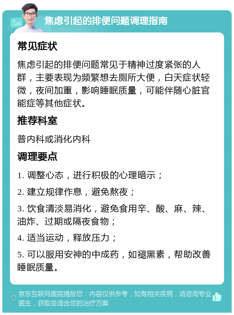 焦虑引起的排便问题调理指南 常见症状 焦虑引起的排便问题常见于精神过度紧张的人群，主要表现为频繁想去厕所大便，白天症状轻微，夜间加重，影响睡眠质量，可能伴随心脏官能症等其他症状。 推荐科室 普内科或消化内科 调理要点 1. 调整心态，进行积极的心理暗示； 2. 建立规律作息，避免熬夜； 3. 饮食清淡易消化，避免食用辛、酸、麻、辣、油炸、过期或隔夜食物； 4. 适当运动，释放压力； 5. 可以服用安神的中成药，如褪黑素，帮助改善睡眠质量。