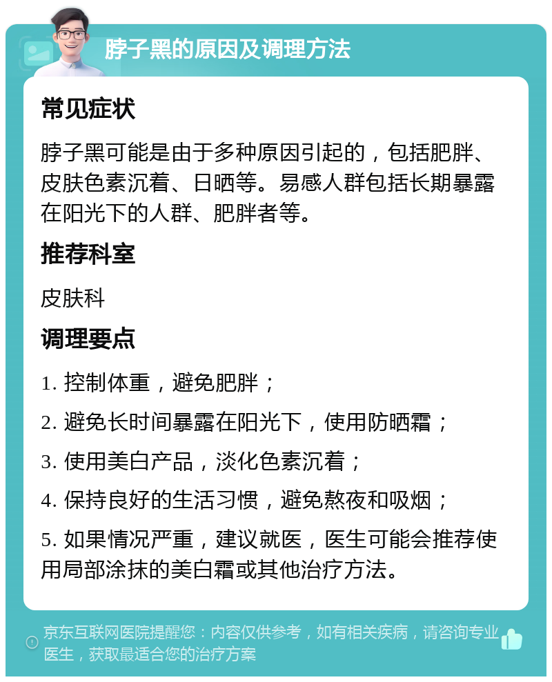 脖子黑的原因及调理方法 常见症状 脖子黑可能是由于多种原因引起的，包括肥胖、皮肤色素沉着、日晒等。易感人群包括长期暴露在阳光下的人群、肥胖者等。 推荐科室 皮肤科 调理要点 1. 控制体重，避免肥胖； 2. 避免长时间暴露在阳光下，使用防晒霜； 3. 使用美白产品，淡化色素沉着； 4. 保持良好的生活习惯，避免熬夜和吸烟； 5. 如果情况严重，建议就医，医生可能会推荐使用局部涂抹的美白霜或其他治疗方法。