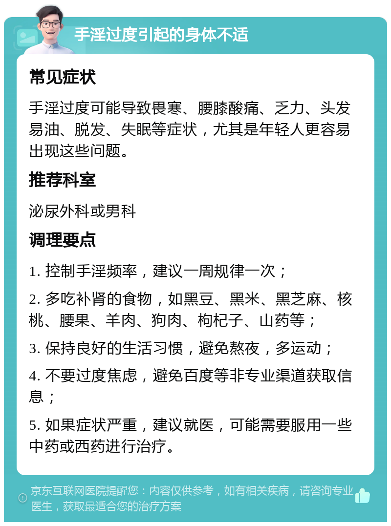 手淫过度引起的身体不适 常见症状 手淫过度可能导致畏寒、腰膝酸痛、乏力、头发易油、脱发、失眠等症状，尤其是年轻人更容易出现这些问题。 推荐科室 泌尿外科或男科 调理要点 1. 控制手淫频率，建议一周规律一次； 2. 多吃补肾的食物，如黑豆、黑米、黑芝麻、核桃、腰果、羊肉、狗肉、枸杞子、山药等； 3. 保持良好的生活习惯，避免熬夜，多运动； 4. 不要过度焦虑，避免百度等非专业渠道获取信息； 5. 如果症状严重，建议就医，可能需要服用一些中药或西药进行治疗。