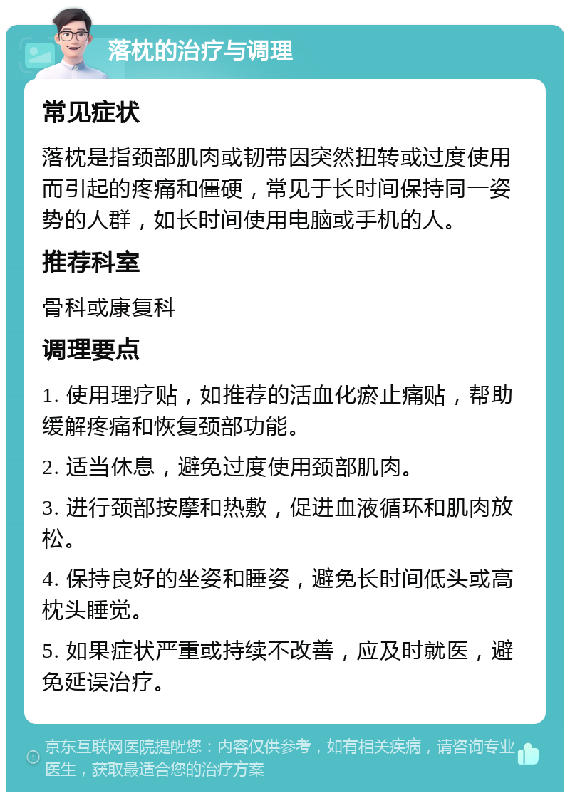 落枕的治疗与调理 常见症状 落枕是指颈部肌肉或韧带因突然扭转或过度使用而引起的疼痛和僵硬，常见于长时间保持同一姿势的人群，如长时间使用电脑或手机的人。 推荐科室 骨科或康复科 调理要点 1. 使用理疗贴，如推荐的活血化瘀止痛贴，帮助缓解疼痛和恢复颈部功能。 2. 适当休息，避免过度使用颈部肌肉。 3. 进行颈部按摩和热敷，促进血液循环和肌肉放松。 4. 保持良好的坐姿和睡姿，避免长时间低头或高枕头睡觉。 5. 如果症状严重或持续不改善，应及时就医，避免延误治疗。