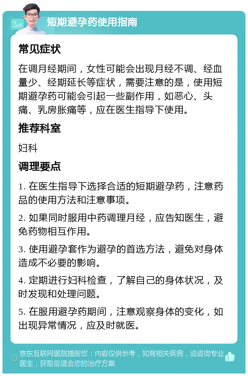 短期避孕药使用指南 常见症状 在调月经期间，女性可能会出现月经不调、经血量少、经期延长等症状，需要注意的是，使用短期避孕药可能会引起一些副作用，如恶心、头痛、乳房胀痛等，应在医生指导下使用。 推荐科室 妇科 调理要点 1. 在医生指导下选择合适的短期避孕药，注意药品的使用方法和注意事项。 2. 如果同时服用中药调理月经，应告知医生，避免药物相互作用。 3. 使用避孕套作为避孕的首选方法，避免对身体造成不必要的影响。 4. 定期进行妇科检查，了解自己的身体状况，及时发现和处理问题。 5. 在服用避孕药期间，注意观察身体的变化，如出现异常情况，应及时就医。