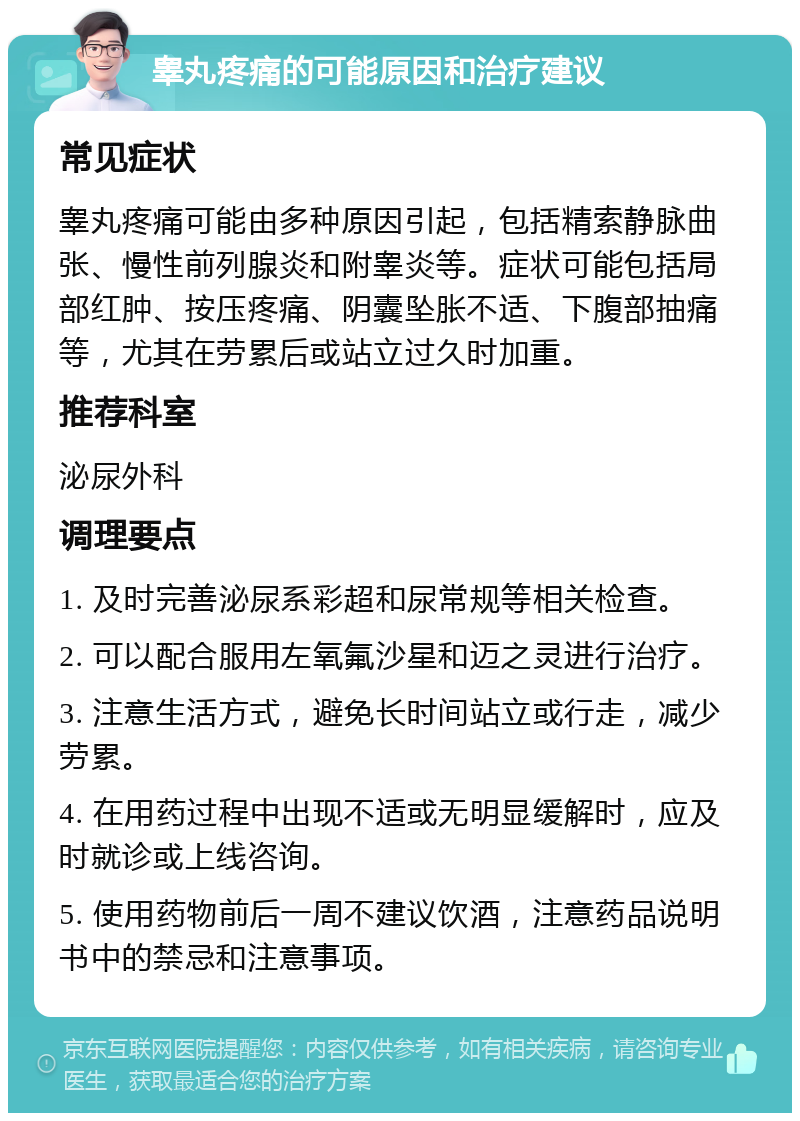 睾丸疼痛的可能原因和治疗建议 常见症状 睾丸疼痛可能由多种原因引起，包括精索静脉曲张、慢性前列腺炎和附睾炎等。症状可能包括局部红肿、按压疼痛、阴囊坠胀不适、下腹部抽痛等，尤其在劳累后或站立过久时加重。 推荐科室 泌尿外科 调理要点 1. 及时完善泌尿系彩超和尿常规等相关检查。 2. 可以配合服用左氧氟沙星和迈之灵进行治疗。 3. 注意生活方式，避免长时间站立或行走，减少劳累。 4. 在用药过程中出现不适或无明显缓解时，应及时就诊或上线咨询。 5. 使用药物前后一周不建议饮酒，注意药品说明书中的禁忌和注意事项。