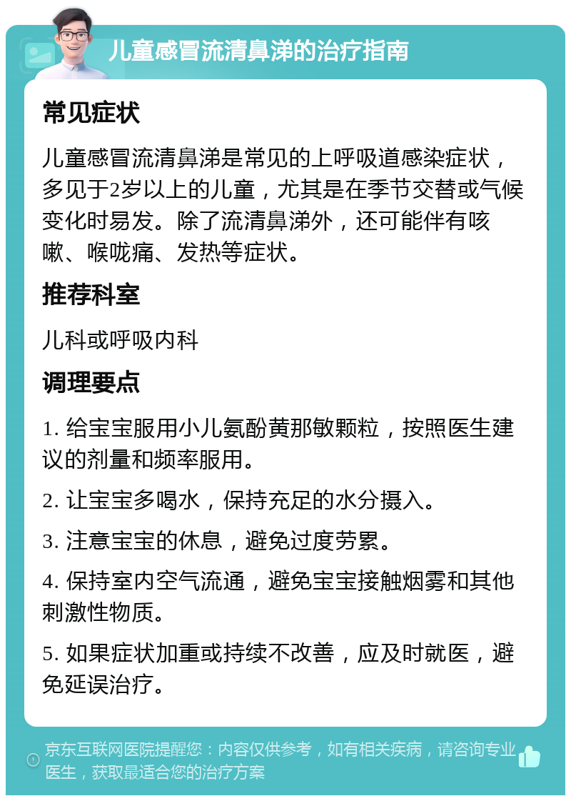 儿童感冒流清鼻涕的治疗指南 常见症状 儿童感冒流清鼻涕是常见的上呼吸道感染症状，多见于2岁以上的儿童，尤其是在季节交替或气候变化时易发。除了流清鼻涕外，还可能伴有咳嗽、喉咙痛、发热等症状。 推荐科室 儿科或呼吸内科 调理要点 1. 给宝宝服用小儿氨酚黄那敏颗粒，按照医生建议的剂量和频率服用。 2. 让宝宝多喝水，保持充足的水分摄入。 3. 注意宝宝的休息，避免过度劳累。 4. 保持室内空气流通，避免宝宝接触烟雾和其他刺激性物质。 5. 如果症状加重或持续不改善，应及时就医，避免延误治疗。