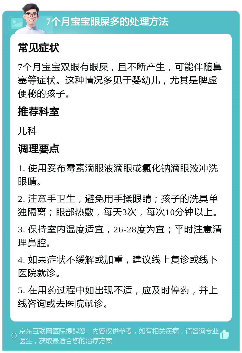 7个月宝宝眼屎多的处理方法 常见症状 7个月宝宝双眼有眼屎，且不断产生，可能伴随鼻塞等症状。这种情况多见于婴幼儿，尤其是脾虚便秘的孩子。 推荐科室 儿科 调理要点 1. 使用妥布霉素滴眼液滴眼或氯化钠滴眼液冲洗眼睛。 2. 注意手卫生，避免用手揉眼睛；孩子的洗具单独隔离；眼部热敷，每天3次，每次10分钟以上。 3. 保持室内温度适宜，26-28度为宜；平时注意清理鼻腔。 4. 如果症状不缓解或加重，建议线上复诊或线下医院就诊。 5. 在用药过程中如出现不适，应及时停药，并上线咨询或去医院就诊。