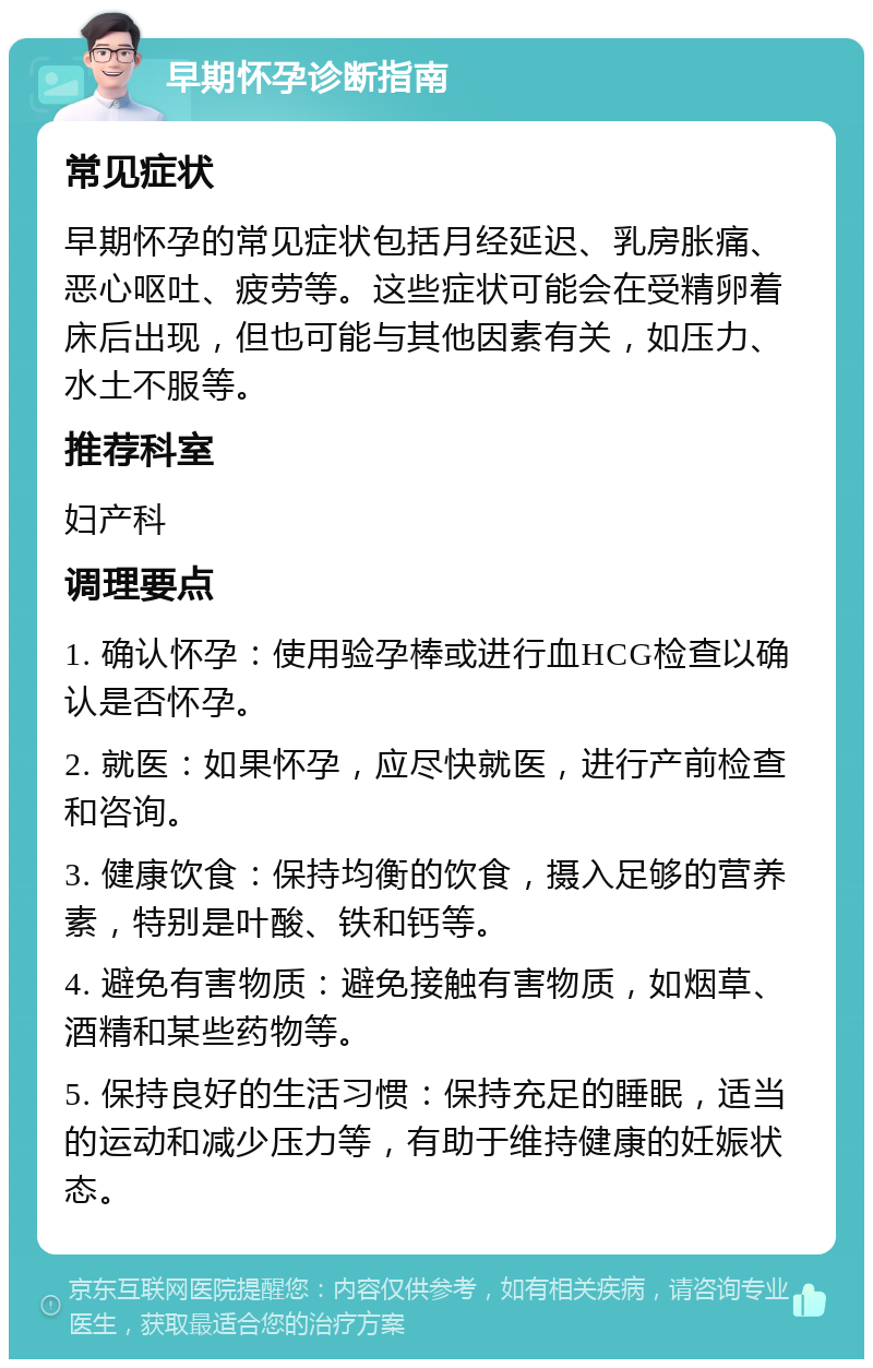 早期怀孕诊断指南 常见症状 早期怀孕的常见症状包括月经延迟、乳房胀痛、恶心呕吐、疲劳等。这些症状可能会在受精卵着床后出现，但也可能与其他因素有关，如压力、水土不服等。 推荐科室 妇产科 调理要点 1. 确认怀孕：使用验孕棒或进行血HCG检查以确认是否怀孕。 2. 就医：如果怀孕，应尽快就医，进行产前检查和咨询。 3. 健康饮食：保持均衡的饮食，摄入足够的营养素，特别是叶酸、铁和钙等。 4. 避免有害物质：避免接触有害物质，如烟草、酒精和某些药物等。 5. 保持良好的生活习惯：保持充足的睡眠，适当的运动和减少压力等，有助于维持健康的妊娠状态。