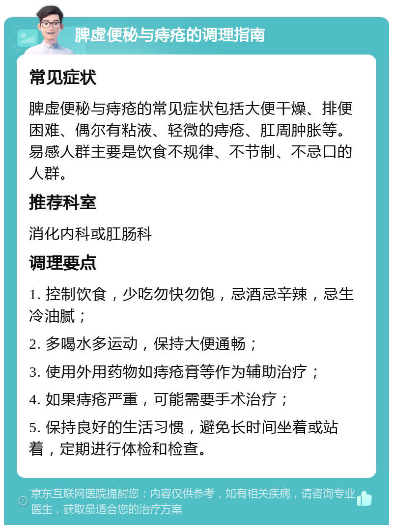 脾虚便秘与痔疮的调理指南 常见症状 脾虚便秘与痔疮的常见症状包括大便干燥、排便困难、偶尔有粘液、轻微的痔疮、肛周肿胀等。易感人群主要是饮食不规律、不节制、不忌口的人群。 推荐科室 消化内科或肛肠科 调理要点 1. 控制饮食，少吃勿快勿饱，忌酒忌辛辣，忌生冷油腻； 2. 多喝水多运动，保持大便通畅； 3. 使用外用药物如痔疮膏等作为辅助治疗； 4. 如果痔疮严重，可能需要手术治疗； 5. 保持良好的生活习惯，避免长时间坐着或站着，定期进行体检和检查。