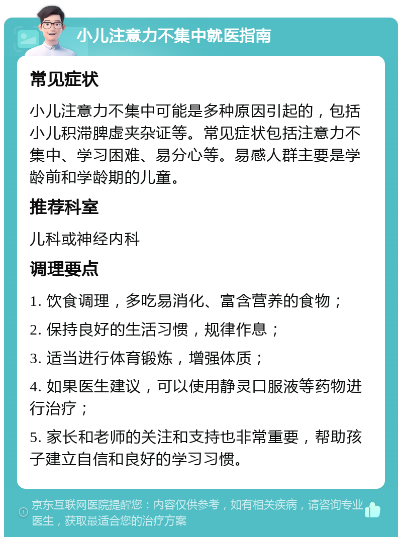 小儿注意力不集中就医指南 常见症状 小儿注意力不集中可能是多种原因引起的，包括小儿积滞脾虚夹杂证等。常见症状包括注意力不集中、学习困难、易分心等。易感人群主要是学龄前和学龄期的儿童。 推荐科室 儿科或神经内科 调理要点 1. 饮食调理，多吃易消化、富含营养的食物； 2. 保持良好的生活习惯，规律作息； 3. 适当进行体育锻炼，增强体质； 4. 如果医生建议，可以使用静灵口服液等药物进行治疗； 5. 家长和老师的关注和支持也非常重要，帮助孩子建立自信和良好的学习习惯。