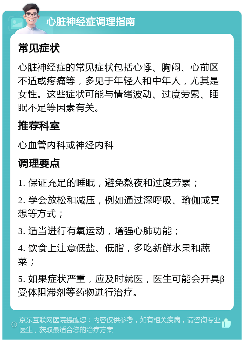 心脏神经症调理指南 常见症状 心脏神经症的常见症状包括心悸、胸闷、心前区不适或疼痛等，多见于年轻人和中年人，尤其是女性。这些症状可能与情绪波动、过度劳累、睡眠不足等因素有关。 推荐科室 心血管内科或神经内科 调理要点 1. 保证充足的睡眠，避免熬夜和过度劳累； 2. 学会放松和减压，例如通过深呼吸、瑜伽或冥想等方式； 3. 适当进行有氧运动，增强心肺功能； 4. 饮食上注意低盐、低脂，多吃新鲜水果和蔬菜； 5. 如果症状严重，应及时就医，医生可能会开具β受体阻滞剂等药物进行治疗。