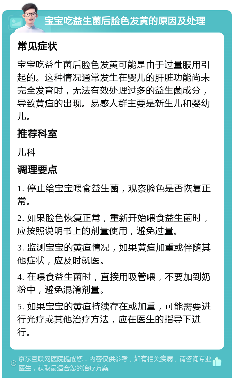 宝宝吃益生菌后脸色发黄的原因及处理 常见症状 宝宝吃益生菌后脸色发黄可能是由于过量服用引起的。这种情况通常发生在婴儿的肝脏功能尚未完全发育时，无法有效处理过多的益生菌成分，导致黄疸的出现。易感人群主要是新生儿和婴幼儿。 推荐科室 儿科 调理要点 1. 停止给宝宝喂食益生菌，观察脸色是否恢复正常。 2. 如果脸色恢复正常，重新开始喂食益生菌时，应按照说明书上的剂量使用，避免过量。 3. 监测宝宝的黄疸情况，如果黄疸加重或伴随其他症状，应及时就医。 4. 在喂食益生菌时，直接用吸管喂，不要加到奶粉中，避免混淆剂量。 5. 如果宝宝的黄疸持续存在或加重，可能需要进行光疗或其他治疗方法，应在医生的指导下进行。