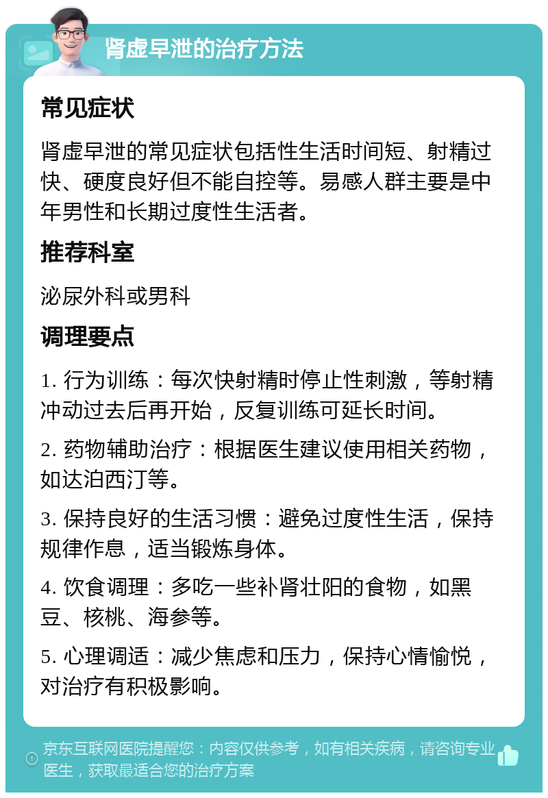 肾虚早泄的治疗方法 常见症状 肾虚早泄的常见症状包括性生活时间短、射精过快、硬度良好但不能自控等。易感人群主要是中年男性和长期过度性生活者。 推荐科室 泌尿外科或男科 调理要点 1. 行为训练：每次快射精时停止性刺激，等射精冲动过去后再开始，反复训练可延长时间。 2. 药物辅助治疗：根据医生建议使用相关药物，如达泊西汀等。 3. 保持良好的生活习惯：避免过度性生活，保持规律作息，适当锻炼身体。 4. 饮食调理：多吃一些补肾壮阳的食物，如黑豆、核桃、海参等。 5. 心理调适：减少焦虑和压力，保持心情愉悦，对治疗有积极影响。