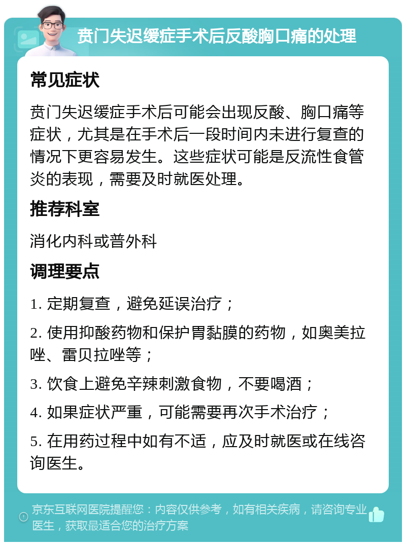 贲门失迟缓症手术后反酸胸口痛的处理 常见症状 贲门失迟缓症手术后可能会出现反酸、胸口痛等症状，尤其是在手术后一段时间内未进行复查的情况下更容易发生。这些症状可能是反流性食管炎的表现，需要及时就医处理。 推荐科室 消化内科或普外科 调理要点 1. 定期复查，避免延误治疗； 2. 使用抑酸药物和保护胃黏膜的药物，如奥美拉唑、雷贝拉唑等； 3. 饮食上避免辛辣刺激食物，不要喝酒； 4. 如果症状严重，可能需要再次手术治疗； 5. 在用药过程中如有不适，应及时就医或在线咨询医生。