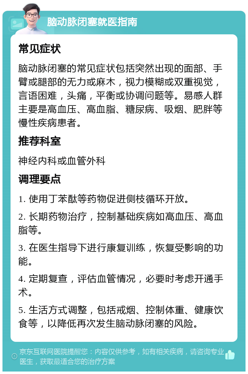 脑动脉闭塞就医指南 常见症状 脑动脉闭塞的常见症状包括突然出现的面部、手臂或腿部的无力或麻木，视力模糊或双重视觉，言语困难，头痛，平衡或协调问题等。易感人群主要是高血压、高血脂、糖尿病、吸烟、肥胖等慢性疾病患者。 推荐科室 神经内科或血管外科 调理要点 1. 使用丁苯酞等药物促进侧枝循环开放。 2. 长期药物治疗，控制基础疾病如高血压、高血脂等。 3. 在医生指导下进行康复训练，恢复受影响的功能。 4. 定期复查，评估血管情况，必要时考虑开通手术。 5. 生活方式调整，包括戒烟、控制体重、健康饮食等，以降低再次发生脑动脉闭塞的风险。