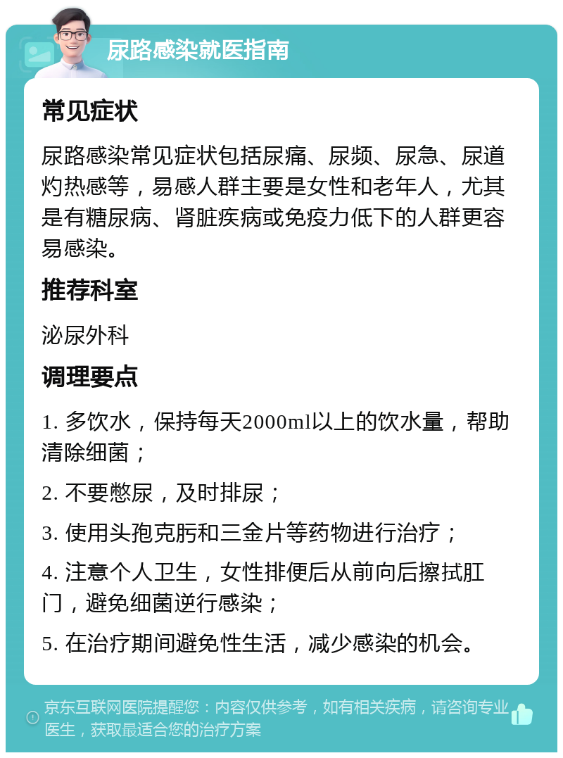 尿路感染就医指南 常见症状 尿路感染常见症状包括尿痛、尿频、尿急、尿道灼热感等，易感人群主要是女性和老年人，尤其是有糖尿病、肾脏疾病或免疫力低下的人群更容易感染。 推荐科室 泌尿外科 调理要点 1. 多饮水，保持每天2000ml以上的饮水量，帮助清除细菌； 2. 不要憋尿，及时排尿； 3. 使用头孢克肟和三金片等药物进行治疗； 4. 注意个人卫生，女性排便后从前向后擦拭肛门，避免细菌逆行感染； 5. 在治疗期间避免性生活，减少感染的机会。