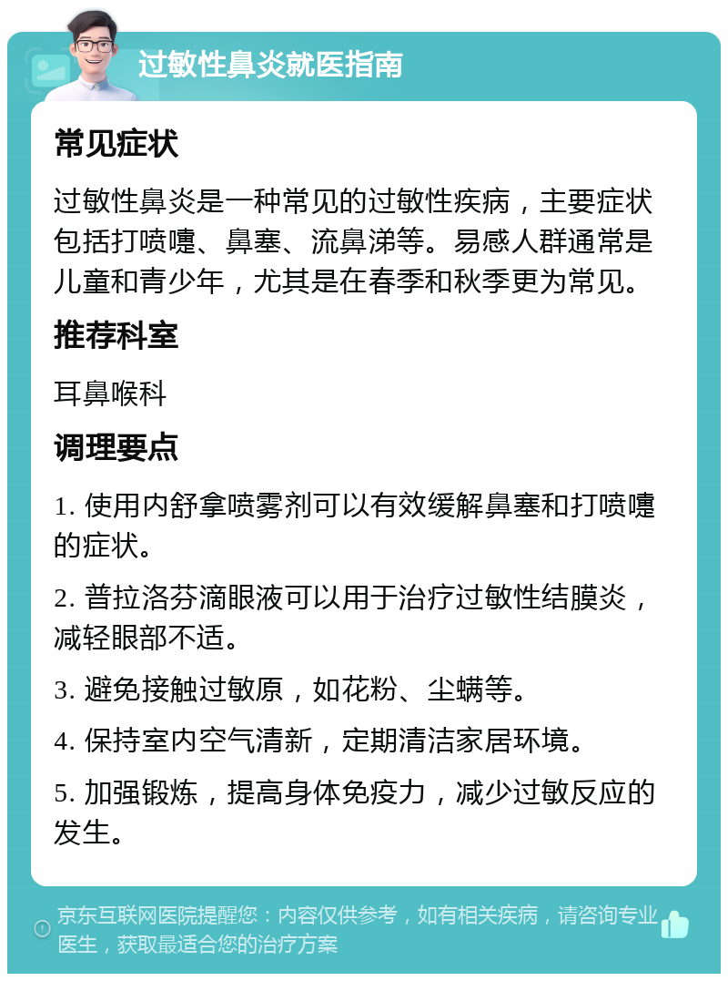 过敏性鼻炎就医指南 常见症状 过敏性鼻炎是一种常见的过敏性疾病，主要症状包括打喷嚏、鼻塞、流鼻涕等。易感人群通常是儿童和青少年，尤其是在春季和秋季更为常见。 推荐科室 耳鼻喉科 调理要点 1. 使用内舒拿喷雾剂可以有效缓解鼻塞和打喷嚏的症状。 2. 普拉洛芬滴眼液可以用于治疗过敏性结膜炎，减轻眼部不适。 3. 避免接触过敏原，如花粉、尘螨等。 4. 保持室内空气清新，定期清洁家居环境。 5. 加强锻炼，提高身体免疫力，减少过敏反应的发生。