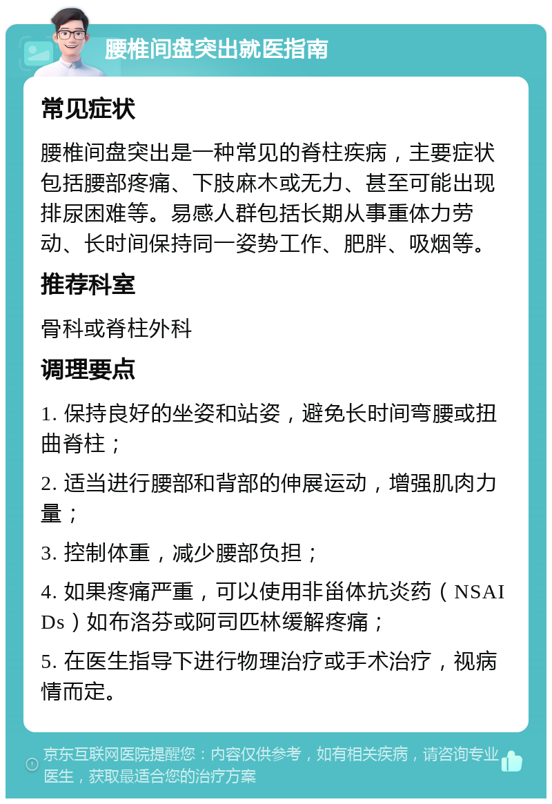 腰椎间盘突出就医指南 常见症状 腰椎间盘突出是一种常见的脊柱疾病，主要症状包括腰部疼痛、下肢麻木或无力、甚至可能出现排尿困难等。易感人群包括长期从事重体力劳动、长时间保持同一姿势工作、肥胖、吸烟等。 推荐科室 骨科或脊柱外科 调理要点 1. 保持良好的坐姿和站姿，避免长时间弯腰或扭曲脊柱； 2. 适当进行腰部和背部的伸展运动，增强肌肉力量； 3. 控制体重，减少腰部负担； 4. 如果疼痛严重，可以使用非甾体抗炎药（NSAIDs）如布洛芬或阿司匹林缓解疼痛； 5. 在医生指导下进行物理治疗或手术治疗，视病情而定。