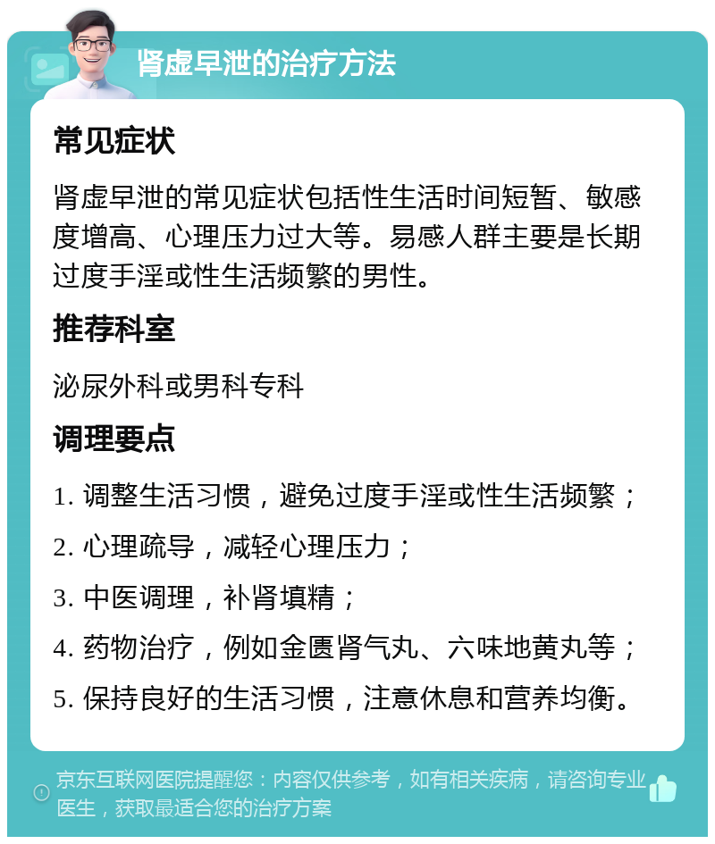 肾虚早泄的治疗方法 常见症状 肾虚早泄的常见症状包括性生活时间短暂、敏感度增高、心理压力过大等。易感人群主要是长期过度手淫或性生活频繁的男性。 推荐科室 泌尿外科或男科专科 调理要点 1. 调整生活习惯，避免过度手淫或性生活频繁； 2. 心理疏导，减轻心理压力； 3. 中医调理，补肾填精； 4. 药物治疗，例如金匮肾气丸、六味地黄丸等； 5. 保持良好的生活习惯，注意休息和营养均衡。