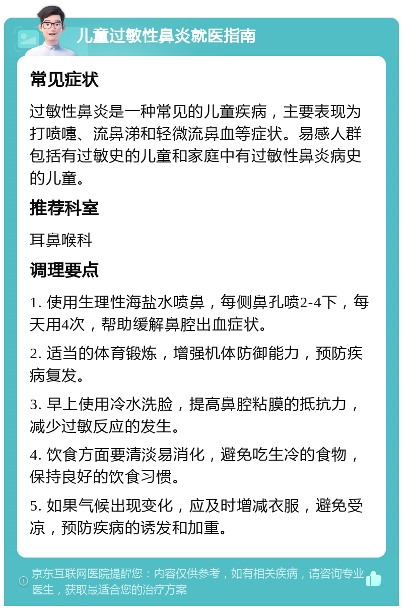 儿童过敏性鼻炎就医指南 常见症状 过敏性鼻炎是一种常见的儿童疾病，主要表现为打喷嚏、流鼻涕和轻微流鼻血等症状。易感人群包括有过敏史的儿童和家庭中有过敏性鼻炎病史的儿童。 推荐科室 耳鼻喉科 调理要点 1. 使用生理性海盐水喷鼻，每侧鼻孔喷2-4下，每天用4次，帮助缓解鼻腔出血症状。 2. 适当的体育锻炼，增强机体防御能力，预防疾病复发。 3. 早上使用冷水洗脸，提高鼻腔粘膜的抵抗力，减少过敏反应的发生。 4. 饮食方面要清淡易消化，避免吃生冷的食物，保持良好的饮食习惯。 5. 如果气候出现变化，应及时增减衣服，避免受凉，预防疾病的诱发和加重。