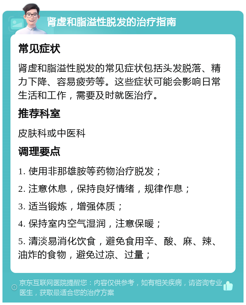 肾虚和脂溢性脱发的治疗指南 常见症状 肾虚和脂溢性脱发的常见症状包括头发脱落、精力下降、容易疲劳等。这些症状可能会影响日常生活和工作，需要及时就医治疗。 推荐科室 皮肤科或中医科 调理要点 1. 使用非那雄胺等药物治疗脱发； 2. 注意休息，保持良好情绪，规律作息； 3. 适当锻炼，增强体质； 4. 保持室内空气湿润，注意保暖； 5. 清淡易消化饮食，避免食用辛、酸、麻、辣、油炸的食物，避免过凉、过量；