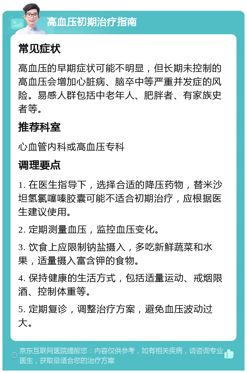 高血压初期治疗指南 常见症状 高血压的早期症状可能不明显，但长期未控制的高血压会增加心脏病、脑卒中等严重并发症的风险。易感人群包括中老年人、肥胖者、有家族史者等。 推荐科室 心血管内科或高血压专科 调理要点 1. 在医生指导下，选择合适的降压药物，替米沙坦氢氯噻嗪胶囊可能不适合初期治疗，应根据医生建议使用。 2. 定期测量血压，监控血压变化。 3. 饮食上应限制钠盐摄入，多吃新鲜蔬菜和水果，适量摄入富含钾的食物。 4. 保持健康的生活方式，包括适量运动、戒烟限酒、控制体重等。 5. 定期复诊，调整治疗方案，避免血压波动过大。