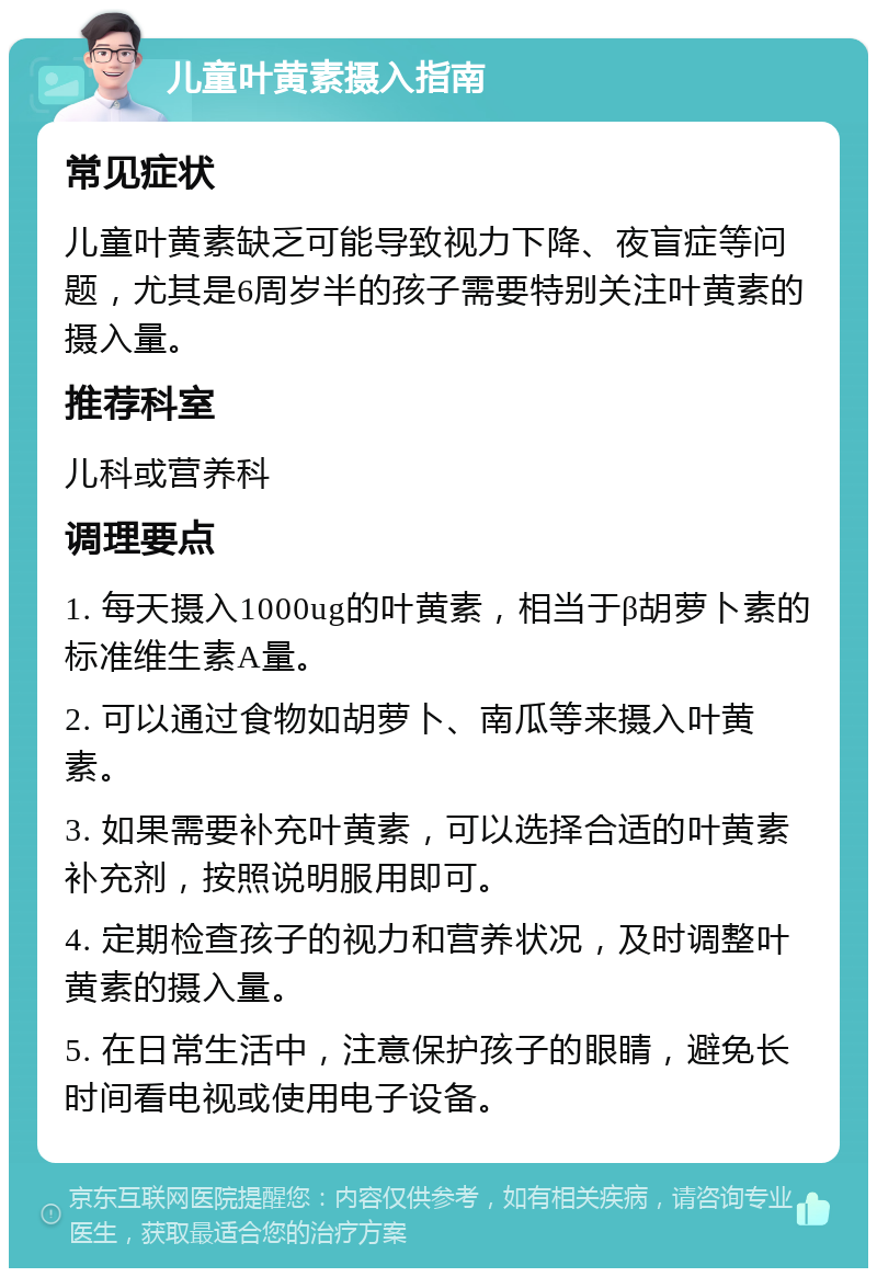 儿童叶黄素摄入指南 常见症状 儿童叶黄素缺乏可能导致视力下降、夜盲症等问题，尤其是6周岁半的孩子需要特别关注叶黄素的摄入量。 推荐科室 儿科或营养科 调理要点 1. 每天摄入1000ug的叶黄素，相当于β胡萝卜素的标准维生素A量。 2. 可以通过食物如胡萝卜、南瓜等来摄入叶黄素。 3. 如果需要补充叶黄素，可以选择合适的叶黄素补充剂，按照说明服用即可。 4. 定期检查孩子的视力和营养状况，及时调整叶黄素的摄入量。 5. 在日常生活中，注意保护孩子的眼睛，避免长时间看电视或使用电子设备。