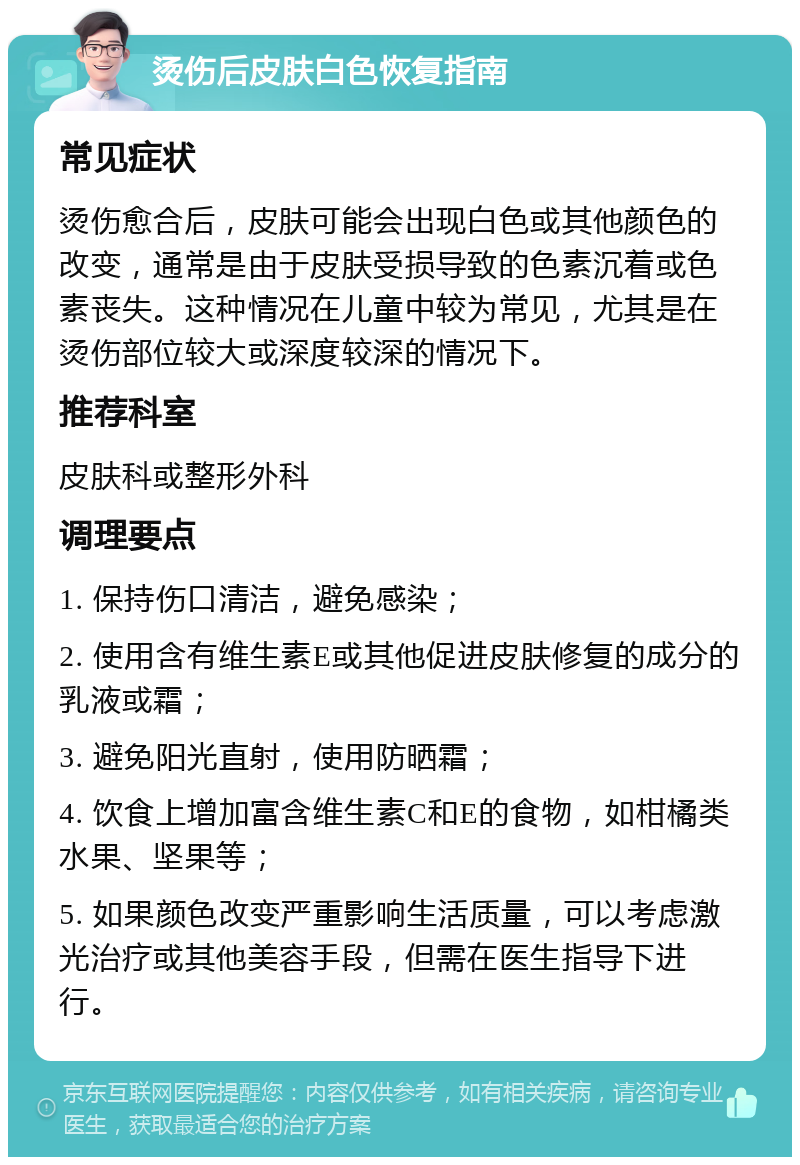 烫伤后皮肤白色恢复指南 常见症状 烫伤愈合后，皮肤可能会出现白色或其他颜色的改变，通常是由于皮肤受损导致的色素沉着或色素丧失。这种情况在儿童中较为常见，尤其是在烫伤部位较大或深度较深的情况下。 推荐科室 皮肤科或整形外科 调理要点 1. 保持伤口清洁，避免感染； 2. 使用含有维生素E或其他促进皮肤修复的成分的乳液或霜； 3. 避免阳光直射，使用防晒霜； 4. 饮食上增加富含维生素C和E的食物，如柑橘类水果、坚果等； 5. 如果颜色改变严重影响生活质量，可以考虑激光治疗或其他美容手段，但需在医生指导下进行。