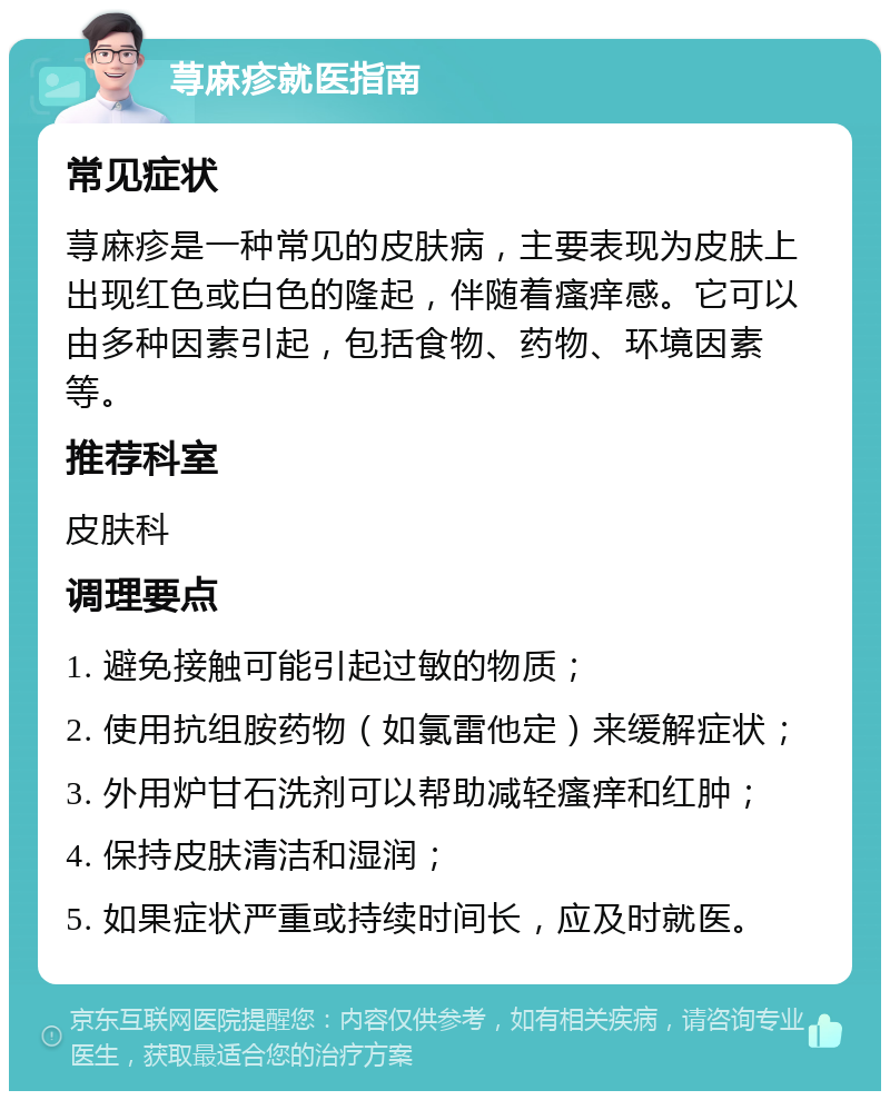 荨麻疹就医指南 常见症状 荨麻疹是一种常见的皮肤病，主要表现为皮肤上出现红色或白色的隆起，伴随着瘙痒感。它可以由多种因素引起，包括食物、药物、环境因素等。 推荐科室 皮肤科 调理要点 1. 避免接触可能引起过敏的物质； 2. 使用抗组胺药物（如氯雷他定）来缓解症状； 3. 外用炉甘石洗剂可以帮助减轻瘙痒和红肿； 4. 保持皮肤清洁和湿润； 5. 如果症状严重或持续时间长，应及时就医。