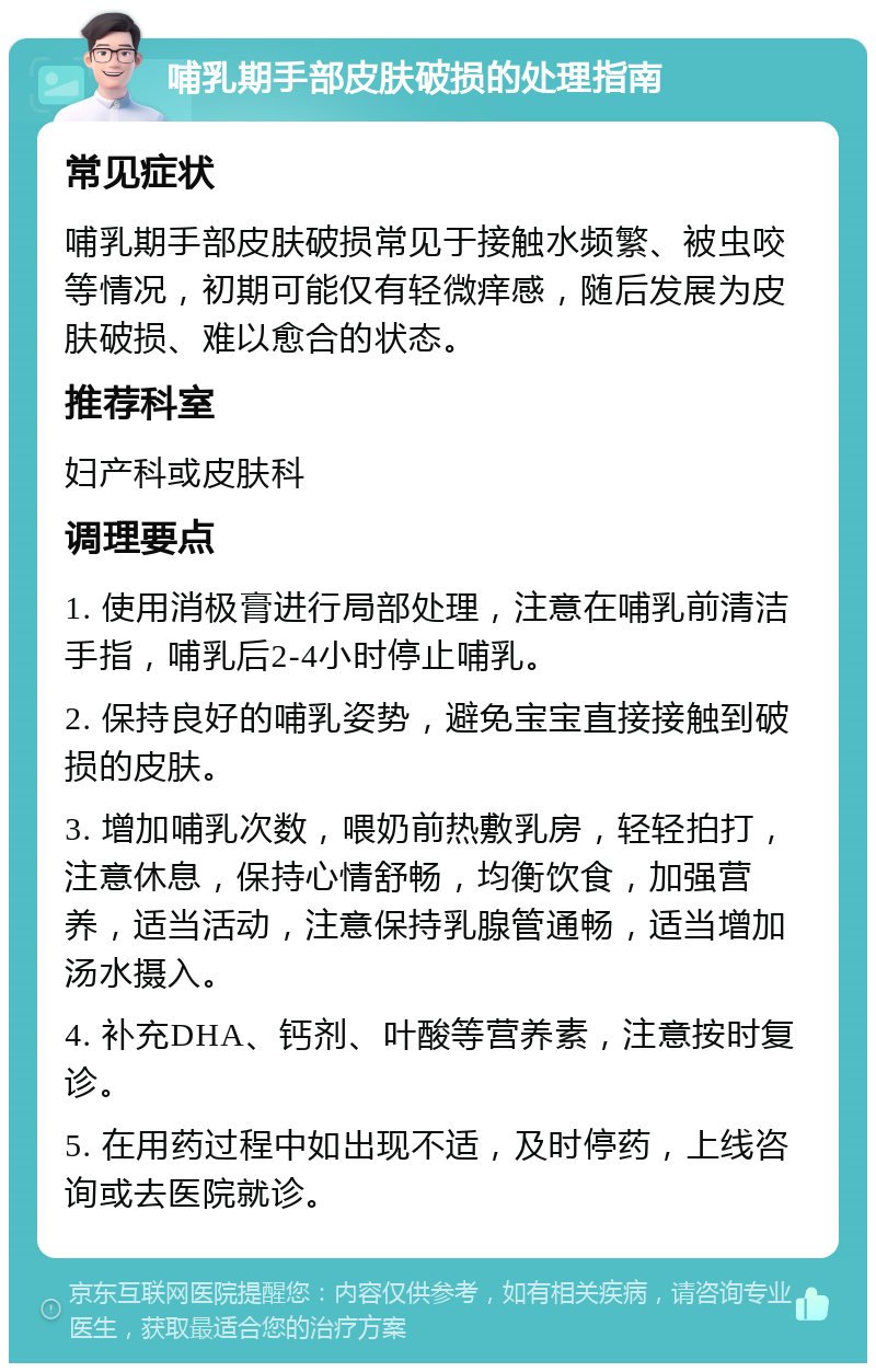 哺乳期手部皮肤破损的处理指南 常见症状 哺乳期手部皮肤破损常见于接触水频繁、被虫咬等情况，初期可能仅有轻微痒感，随后发展为皮肤破损、难以愈合的状态。 推荐科室 妇产科或皮肤科 调理要点 1. 使用消极膏进行局部处理，注意在哺乳前清洁手指，哺乳后2-4小时停止哺乳。 2. 保持良好的哺乳姿势，避免宝宝直接接触到破损的皮肤。 3. 增加哺乳次数，喂奶前热敷乳房，轻轻拍打，注意休息，保持心情舒畅，均衡饮食，加强营养，适当活动，注意保持乳腺管通畅，适当增加汤水摄入。 4. 补充DHA、钙剂、叶酸等营养素，注意按时复诊。 5. 在用药过程中如出现不适，及时停药，上线咨询或去医院就诊。