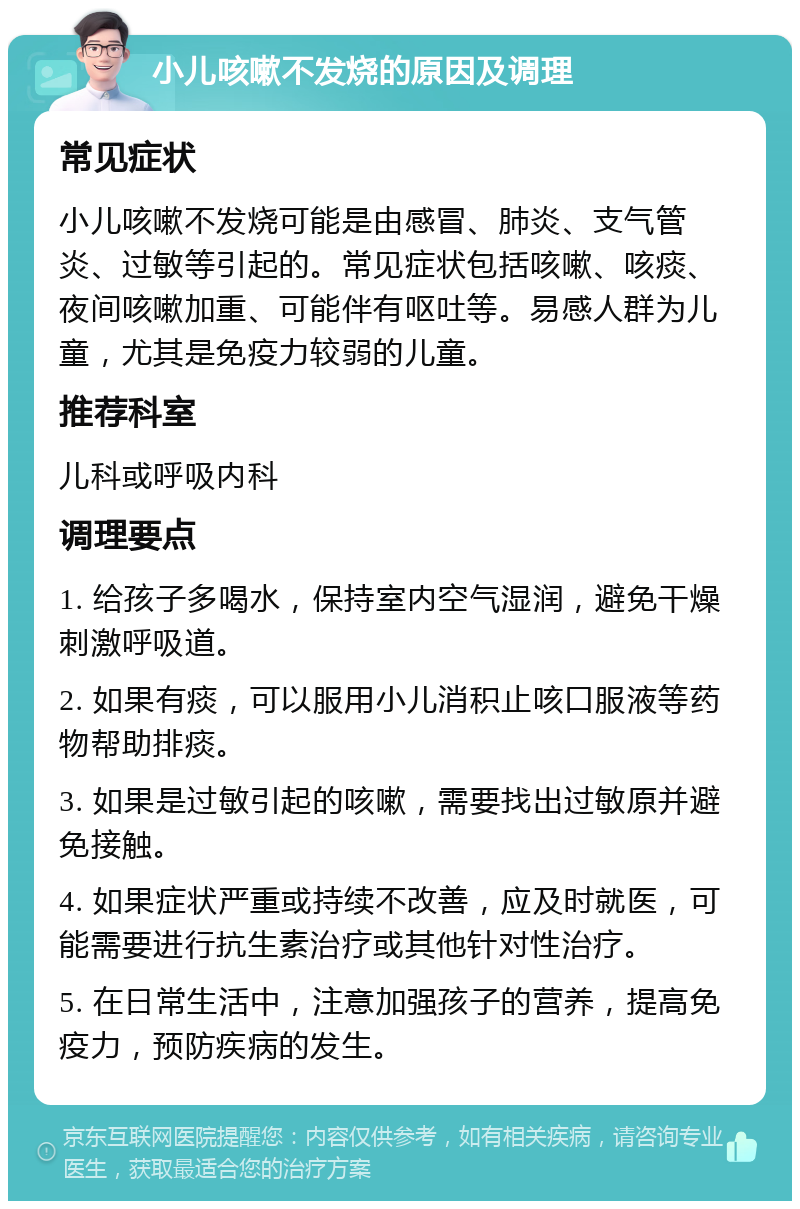 小儿咳嗽不发烧的原因及调理 常见症状 小儿咳嗽不发烧可能是由感冒、肺炎、支气管炎、过敏等引起的。常见症状包括咳嗽、咳痰、夜间咳嗽加重、可能伴有呕吐等。易感人群为儿童，尤其是免疫力较弱的儿童。 推荐科室 儿科或呼吸内科 调理要点 1. 给孩子多喝水，保持室内空气湿润，避免干燥刺激呼吸道。 2. 如果有痰，可以服用小儿消积止咳口服液等药物帮助排痰。 3. 如果是过敏引起的咳嗽，需要找出过敏原并避免接触。 4. 如果症状严重或持续不改善，应及时就医，可能需要进行抗生素治疗或其他针对性治疗。 5. 在日常生活中，注意加强孩子的营养，提高免疫力，预防疾病的发生。