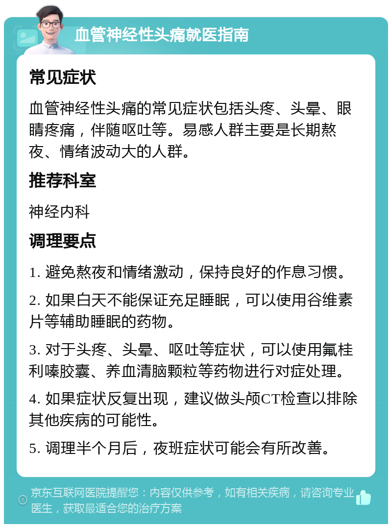 血管神经性头痛就医指南 常见症状 血管神经性头痛的常见症状包括头疼、头晕、眼睛疼痛，伴随呕吐等。易感人群主要是长期熬夜、情绪波动大的人群。 推荐科室 神经内科 调理要点 1. 避免熬夜和情绪激动，保持良好的作息习惯。 2. 如果白天不能保证充足睡眠，可以使用谷维素片等辅助睡眠的药物。 3. 对于头疼、头晕、呕吐等症状，可以使用氟桂利嗪胶囊、养血清脑颗粒等药物进行对症处理。 4. 如果症状反复出现，建议做头颅CT检查以排除其他疾病的可能性。 5. 调理半个月后，夜班症状可能会有所改善。