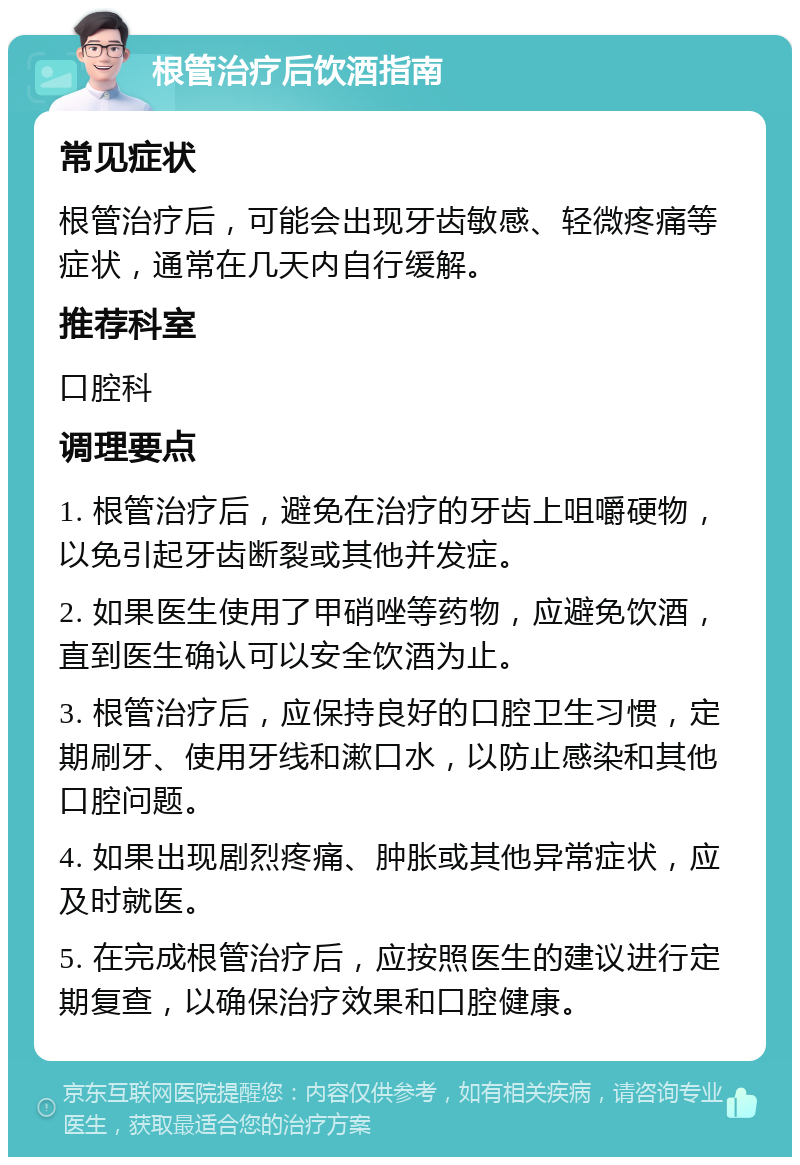 根管治疗后饮酒指南 常见症状 根管治疗后，可能会出现牙齿敏感、轻微疼痛等症状，通常在几天内自行缓解。 推荐科室 口腔科 调理要点 1. 根管治疗后，避免在治疗的牙齿上咀嚼硬物，以免引起牙齿断裂或其他并发症。 2. 如果医生使用了甲硝唑等药物，应避免饮酒，直到医生确认可以安全饮酒为止。 3. 根管治疗后，应保持良好的口腔卫生习惯，定期刷牙、使用牙线和漱口水，以防止感染和其他口腔问题。 4. 如果出现剧烈疼痛、肿胀或其他异常症状，应及时就医。 5. 在完成根管治疗后，应按照医生的建议进行定期复查，以确保治疗效果和口腔健康。