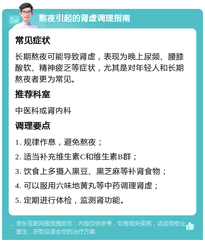 熬夜引起的肾虚调理指南 常见症状 长期熬夜可能导致肾虚，表现为晚上尿频、腰膝酸软、精神疲乏等症状，尤其是对年轻人和长期熬夜者更为常见。 推荐科室 中医科或肾内科 调理要点 1. 规律作息，避免熬夜； 2. 适当补充维生素C和维生素B群； 3. 饮食上多摄入黑豆、黑芝麻等补肾食物； 4. 可以服用六味地黄丸等中药调理肾虚； 5. 定期进行体检，监测肾功能。