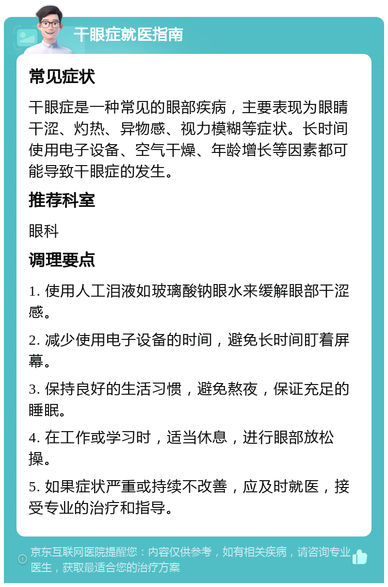 干眼症就医指南 常见症状 干眼症是一种常见的眼部疾病，主要表现为眼睛干涩、灼热、异物感、视力模糊等症状。长时间使用电子设备、空气干燥、年龄增长等因素都可能导致干眼症的发生。 推荐科室 眼科 调理要点 1. 使用人工泪液如玻璃酸钠眼水来缓解眼部干涩感。 2. 减少使用电子设备的时间，避免长时间盯着屏幕。 3. 保持良好的生活习惯，避免熬夜，保证充足的睡眠。 4. 在工作或学习时，适当休息，进行眼部放松操。 5. 如果症状严重或持续不改善，应及时就医，接受专业的治疗和指导。