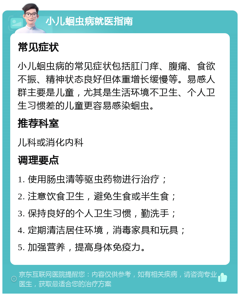 小儿蛔虫病就医指南 常见症状 小儿蛔虫病的常见症状包括肛门痒、腹痛、食欲不振、精神状态良好但体重增长缓慢等。易感人群主要是儿童，尤其是生活环境不卫生、个人卫生习惯差的儿童更容易感染蛔虫。 推荐科室 儿科或消化内科 调理要点 1. 使用肠虫清等驱虫药物进行治疗； 2. 注意饮食卫生，避免生食或半生食； 3. 保持良好的个人卫生习惯，勤洗手； 4. 定期清洁居住环境，消毒家具和玩具； 5. 加强营养，提高身体免疫力。