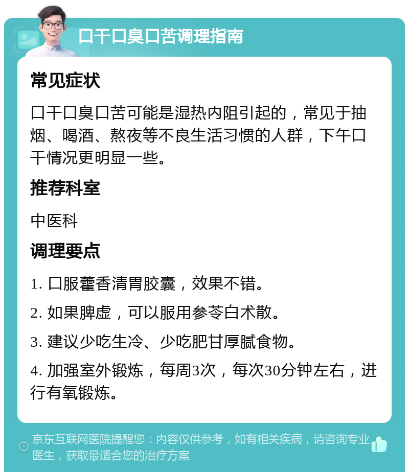 口干口臭口苦调理指南 常见症状 口干口臭口苦可能是湿热内阻引起的，常见于抽烟、喝酒、熬夜等不良生活习惯的人群，下午口干情况更明显一些。 推荐科室 中医科 调理要点 1. 口服藿香清胃胶囊，效果不错。 2. 如果脾虚，可以服用参苓白术散。 3. 建议少吃生冷、少吃肥甘厚腻食物。 4. 加强室外锻炼，每周3次，每次30分钟左右，进行有氧锻炼。