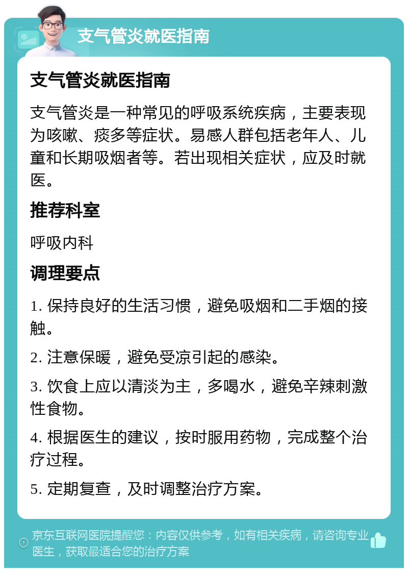 支气管炎就医指南 支气管炎就医指南 支气管炎是一种常见的呼吸系统疾病，主要表现为咳嗽、痰多等症状。易感人群包括老年人、儿童和长期吸烟者等。若出现相关症状，应及时就医。 推荐科室 呼吸内科 调理要点 1. 保持良好的生活习惯，避免吸烟和二手烟的接触。 2. 注意保暖，避免受凉引起的感染。 3. 饮食上应以清淡为主，多喝水，避免辛辣刺激性食物。 4. 根据医生的建议，按时服用药物，完成整个治疗过程。 5. 定期复查，及时调整治疗方案。