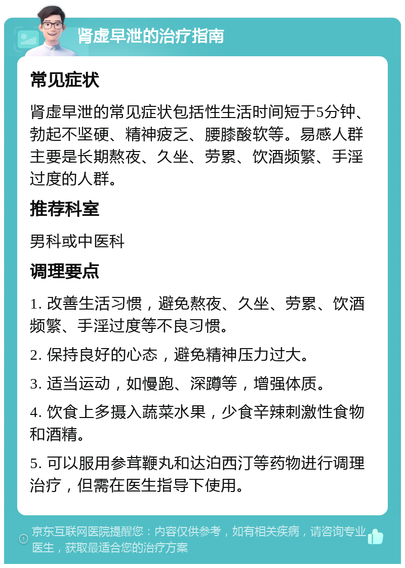 肾虚早泄的治疗指南 常见症状 肾虚早泄的常见症状包括性生活时间短于5分钟、勃起不坚硬、精神疲乏、腰膝酸软等。易感人群主要是长期熬夜、久坐、劳累、饮酒频繁、手淫过度的人群。 推荐科室 男科或中医科 调理要点 1. 改善生活习惯，避免熬夜、久坐、劳累、饮酒频繁、手淫过度等不良习惯。 2. 保持良好的心态，避免精神压力过大。 3. 适当运动，如慢跑、深蹲等，增强体质。 4. 饮食上多摄入蔬菜水果，少食辛辣刺激性食物和酒精。 5. 可以服用参茸鞭丸和达泊西汀等药物进行调理治疗，但需在医生指导下使用。