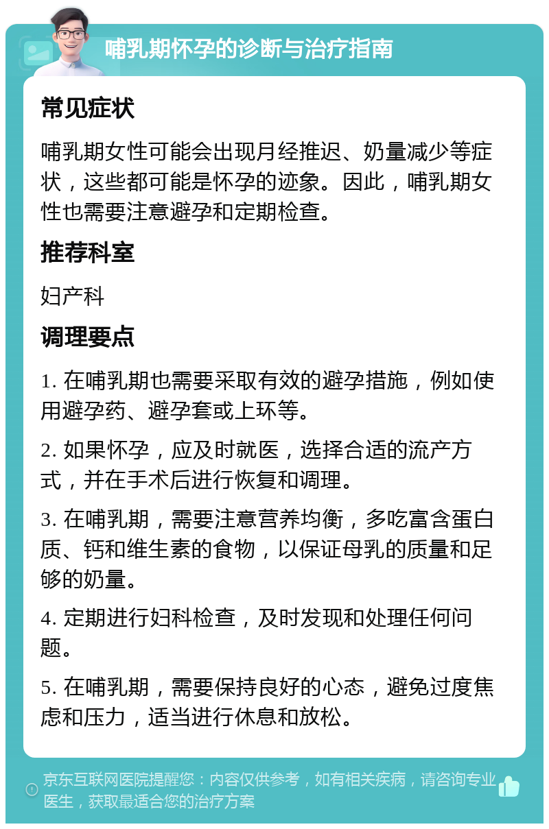 哺乳期怀孕的诊断与治疗指南 常见症状 哺乳期女性可能会出现月经推迟、奶量减少等症状，这些都可能是怀孕的迹象。因此，哺乳期女性也需要注意避孕和定期检查。 推荐科室 妇产科 调理要点 1. 在哺乳期也需要采取有效的避孕措施，例如使用避孕药、避孕套或上环等。 2. 如果怀孕，应及时就医，选择合适的流产方式，并在手术后进行恢复和调理。 3. 在哺乳期，需要注意营养均衡，多吃富含蛋白质、钙和维生素的食物，以保证母乳的质量和足够的奶量。 4. 定期进行妇科检查，及时发现和处理任何问题。 5. 在哺乳期，需要保持良好的心态，避免过度焦虑和压力，适当进行休息和放松。