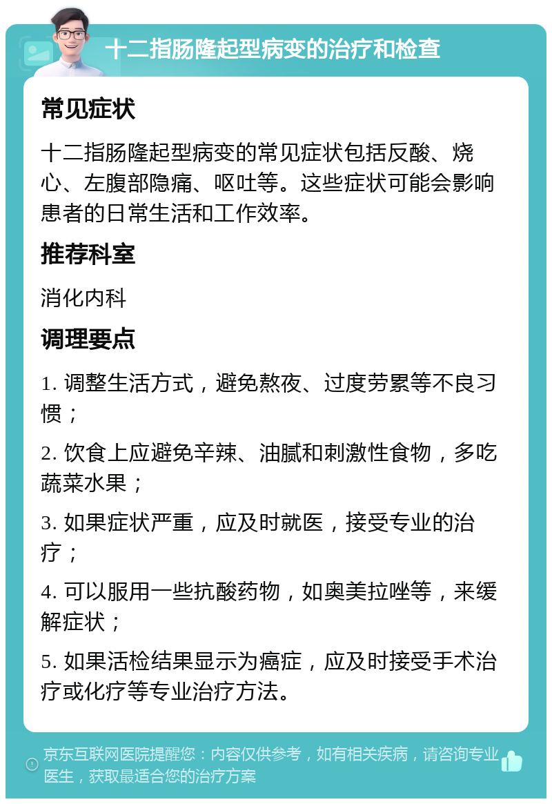 十二指肠隆起型病变的治疗和检查 常见症状 十二指肠隆起型病变的常见症状包括反酸、烧心、左腹部隐痛、呕吐等。这些症状可能会影响患者的日常生活和工作效率。 推荐科室 消化内科 调理要点 1. 调整生活方式，避免熬夜、过度劳累等不良习惯； 2. 饮食上应避免辛辣、油腻和刺激性食物，多吃蔬菜水果； 3. 如果症状严重，应及时就医，接受专业的治疗； 4. 可以服用一些抗酸药物，如奥美拉唑等，来缓解症状； 5. 如果活检结果显示为癌症，应及时接受手术治疗或化疗等专业治疗方法。