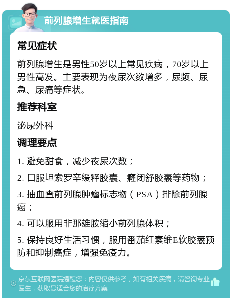 前列腺增生就医指南 常见症状 前列腺增生是男性50岁以上常见疾病，70岁以上男性高发。主要表现为夜尿次数增多，尿频、尿急、尿痛等症状。 推荐科室 泌尿外科 调理要点 1. 避免甜食，减少夜尿次数； 2. 口服坦索罗辛缓释胶囊、癃闭舒胶囊等药物； 3. 抽血查前列腺肿瘤标志物（PSA）排除前列腺癌； 4. 可以服用非那雄胺缩小前列腺体积； 5. 保持良好生活习惯，服用番茄红素维E软胶囊预防和抑制癌症，增强免疫力。