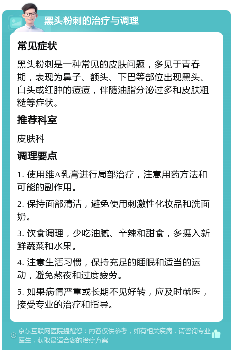 黑头粉刺的治疗与调理 常见症状 黑头粉刺是一种常见的皮肤问题，多见于青春期，表现为鼻子、额头、下巴等部位出现黑头、白头或红肿的痘痘，伴随油脂分泌过多和皮肤粗糙等症状。 推荐科室 皮肤科 调理要点 1. 使用维A乳膏进行局部治疗，注意用药方法和可能的副作用。 2. 保持面部清洁，避免使用刺激性化妆品和洗面奶。 3. 饮食调理，少吃油腻、辛辣和甜食，多摄入新鲜蔬菜和水果。 4. 注意生活习惯，保持充足的睡眠和适当的运动，避免熬夜和过度疲劳。 5. 如果病情严重或长期不见好转，应及时就医，接受专业的治疗和指导。